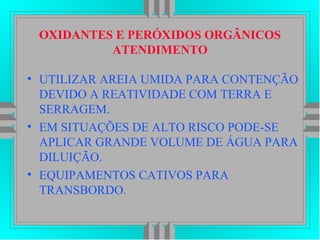 OXIDANTES E PERÓXIDOS ORGÂNICOS
ATENDIMENTO
• UTILIZAR AREIA UMIDA PARA CONTENÇÃO
DEVIDO A REATIVIDADE COM TERRA E
SERRAGEM.
• EM SITUAÇÕES DE ALTO RISCO PODE-SE
APLICAR GRANDE VOLUME DE ÁGUA PARA
DILUIÇÃO.
• EQUIPAMENTOS CATIVOS PARA
TRANSBORDO.
 