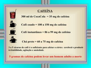 300 ml de CocaCola = 35 mg de cafeína
Café coado = 100 a 150 mg de cafeína
Café instantâneo = 86 a 99 mg de cafeína
Chá preto = 60 a 75 mg de cafeína
3 a 5 xícaras de café é o suficiente para afetar o córtex cerebral e produzir
irritabilidade, agitação e ansiedade.
CAFEÍNA
5 gramas de cafeína podem levar um homem adulto a morte
 
