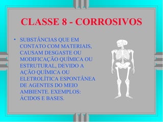 CLASSE 8 - CORROSIVOS
• SUBSTÂNCIAS QUE EM
CONTATO COM MATERIAIS,
CAUSAM DESGASTE OU
MODIFICAÇÃO QUÍMICA OU
ESTRUTURAL, DEVIDO A
AÇÃO QUÍMICA OU
ELETROLÍTICA ESPONTÂNEA
DE AGENTES DO MEIO
AMBIENTE. EXEMPLOS:
ÁCIDOS E BASES.
 