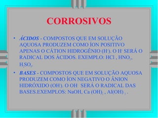 CORROSIVOS
• ÁCIDOS - COMPOSTOS QUE EM SOLUÇÃO
AQUOSA PRODUZEM COMO ÍON POSITIVO
APENAS O CÁTION HIDROGÊNIO (H+
). O H+
SERÁ O
RADICAL DOS ÁCIDOS. EXEMPLO: HCl , HNO3,
H2SO4.
• BASES - COMPOSTOS QUE EM SOLUÇÃO AQUOSA
PRODUZEM COMO ÍON NEGATIVO O ÂNION
HIDRÓXIDO (OH-
). O OH-
SERÁ O RADICAL DAS
BASES.EXEMPLOS: NaOH, Ca (OH)2 , Al(OH) 3 .
 