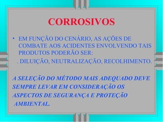 CORROSIVOS
• EM FUNÇÃO DO CENÁRIO, AS AÇÕES DE
COMBATE AOS ACIDENTES ENVOLVENDO TAIS
PRODUTOS PODERÃO SER:
. DILUIÇÃO, NEUTRALIZAÇÃO, RECOLHIMENTO.
A SELEÇÃO DO MÉTODO MAIS ADEQUADO DEVE
SEMPRE LEVAR EM CONSIDERAÇÃO OS
ASPECTOS DE SEGURANÇA E PROTEÇÃO
AMBIENTAL.
 