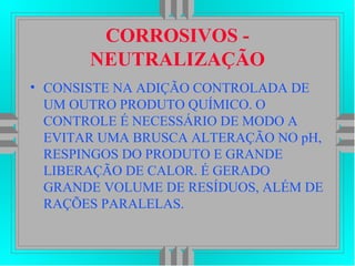 CORROSIVOS -
NEUTRALIZAÇÃO
• CONSISTE NA ADIÇÃO CONTROLADA DE
UM OUTRO PRODUTO QUÍMICO. O
CONTROLE É NECESSÁRIO DE MODO A
EVITAR UMA BRUSCA ALTERAÇÃO NO pH,
RESPINGOS DO PRODUTO E GRANDE
LIBERAÇÃO DE CALOR. É GERADO
GRANDE VOLUME DE RESÍDUOS, ALÉM DE
RAÇÕES PARALELAS.
 