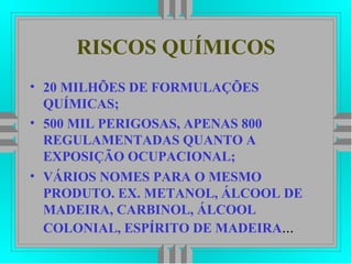 RISCOS QUÍMICOS
• 20 MILHÕES DE FORMULAÇÕES
QUÍMICAS;
• 500 MIL PERIGOSAS, APENAS 800
REGULAMENTADAS QUANTO A
EXPOSIÇÃO OCUPACIONAL;
• VÁRIOS NOMES PARA O MESMO
PRODUTO. EX. METANOL, ÁLCOOL DE
MADEIRA, CARBINOL, ÁLCOOL
COLONIAL, ESPÍRITO DE MADEIRA...
 