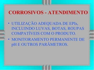 CORROSIVOS - ATENDIMENTO
• UTILIZAÇÃO ADEQUADA DE EPIs,
INCLUINDO LUVAS, BOTAS, ROUPAS
COMPATÍVEIS COM O PRODUTO.
• MONITORAMENTO PERMANENTE DE
pH E OUTROS PARÂMETROS.
 