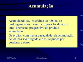 Acumulação


  Acumulando-se, os efeitos do tóxico se
  prolongam após cessar a exposição, devido a
  uma liberação progressiva do produto
  acumulado.
  Os órgãos com maior capacidade de acumulação
  de tóxicos são o fígado e rins, seguidos por
  gorduras e ossos



SGR/Trabalho        Nicolau Gomes                12
 