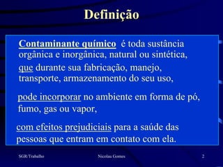 Definição

Contaminante químico é toda sustância
orgânica e inorgânica, natural ou sintética,
que durante sua fabricação, manejo,
transporte, armazenamento do seu uso,
pode incorporar no ambiente em forma de pó,
fumo, gas ou vapor,
com efeitos prejudiciais para a saúde das
pessoas que entram em contato com ela.
SGR/Trabalho        Nicolau Gomes              2
 