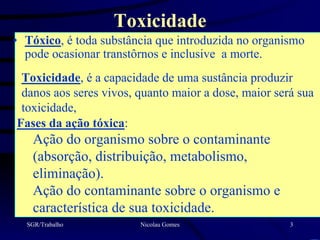 Toxicidade
• Tóxico, é toda substância que introduzida no organismo
  pode ocasionar transtôrnos e inclusive a morte.
 Toxicidade, é a capacidade de uma sustância produzir
 danos aos seres vivos, quanto maior a dose, maior será sua
 toxicidade,
Fases da ação tóxica:
   Ação do organismo sobre o contaminante
   (absorção, distribuição, metabolismo,
   eliminação).
   Ação do contaminante sobre o organismo e
   característica de sua toxicidade.
  SGR/Trabalho          Nicolau Gomes                 3
 