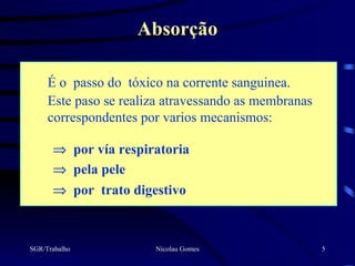 Absorção

     É o passo do tóxico na corrente sanguinea.
     Este paso se realiza atravessando as membranas
     correspondentes por varios mecanismos:

      ⇒ por vía respiratoria
      ⇒ pela pele
      ⇒ por trato digestivo



SGR/Trabalho           Nicolau Gomes                  5
 