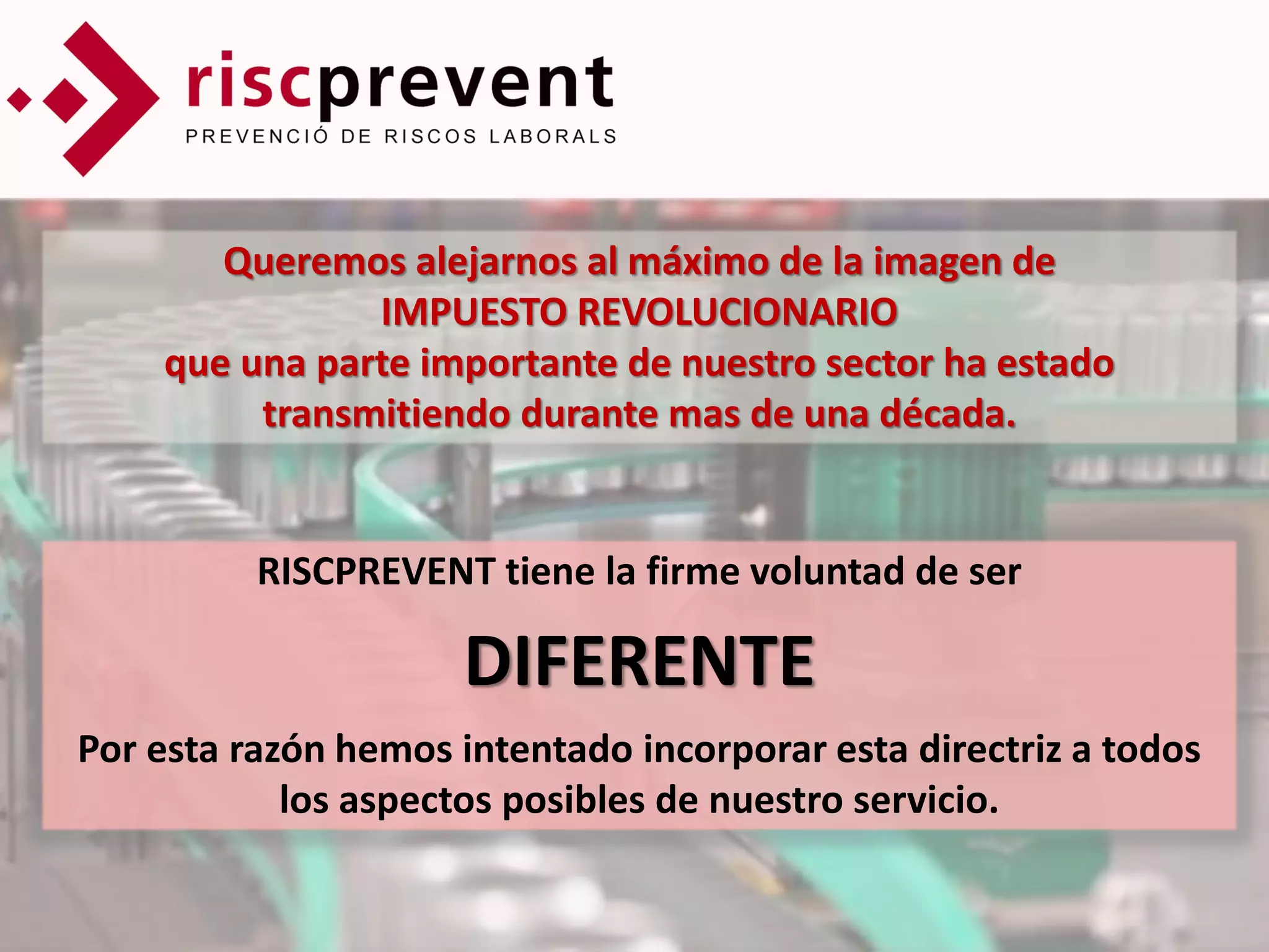 Queremos alejarnos al máximo de la imagen de
               IMPUESTO REVOLUCIONARIO
    que una parte importante de nuestro sector ha estado
         transmitiendo durante mas de una década.


          RISCPREVENT tiene la firme voluntad de ser

                     DIFERENTE
Por esta razón hemos intentado incorporar esta directriz a todos
            los aspectos posibles de nuestro servicio.
 