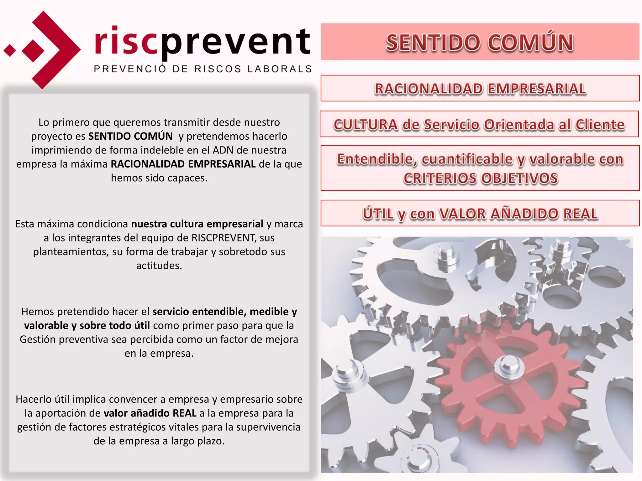 Lo primero que queremos transmitir desde nuestro
  proyecto es SENTIDO COMÚN y pretendemos hacerlo
  imprimiendo de forma indeleble en el ADN de nuestra
empresa la máxima RACIONALIDAD EMPRESARIAL de la que
                  hemos sido capaces.


Esta máxima condiciona nuestra cultura empresarial y marca
      a los integrantes del equipo de RISCPREVENT, sus
    planteamientos, su forma de trabajar y sobretodo sus
                          actitudes.


Hemos pretendido hacer el servicio entendible, medible y
 valorable y sobre todo útil como primer paso para que la
Gestión preventiva sea percibida como un factor de mejora
                      en la empresa.


Hacerlo útil implica convencer a empresa y empresario sobre
 la aportación de valor añadido REAL a la empresa para la
gestión de factores estratégicos vitales para la supervivencia
                 de la empresa a largo plazo.
 