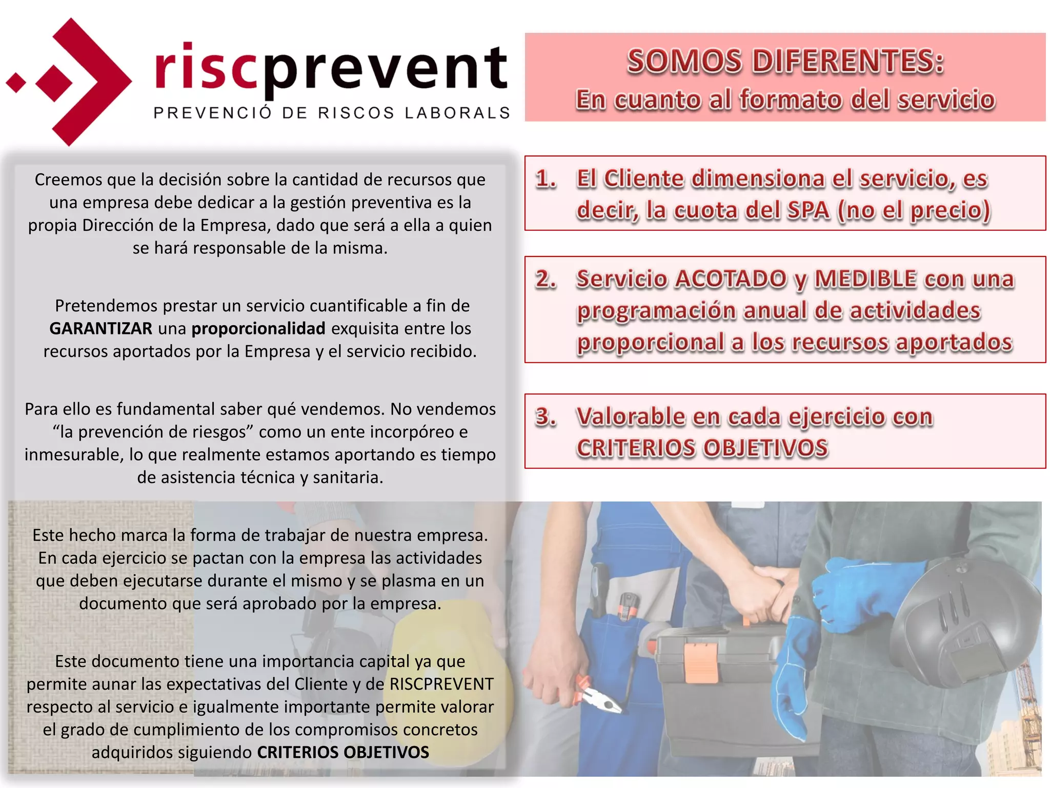 Creemos que la decisión sobre la cantidad de recursos que
   una empresa debe dedicar a la gestión preventiva es la
propia Dirección de la Empresa, dado que será a ella a quien
              se hará responsable de la misma.


    Pretendemos prestar un servicio cuantificable a fin de
   GARANTIZAR una proporcionalidad exquisita entre los
  recursos aportados por la Empresa y el servicio recibido.


Para ello es fundamental saber qué vendemos. No vendemos
   “la prevención de riesgos” como un ente incorpóreo e
inmesurable, lo que realmente estamos aportando es tiempo
               de asistencia técnica y sanitaria.


Este hecho marca la forma de trabajar de nuestra empresa.
 En cada ejercicio se pactan con la empresa las actividades
que deben ejecutarse durante el mismo y se plasma en un
      documento que será aprobado por la empresa.


    Este documento tiene una importancia capital ya que
permite aunar las expectativas del Cliente y de RISCPREVENT
respecto al servicio e igualmente importante permite valorar
  el grado de cumplimiento de los compromisos concretos
         adquiridos siguiendo CRITERIOS OBJETIVOS
 