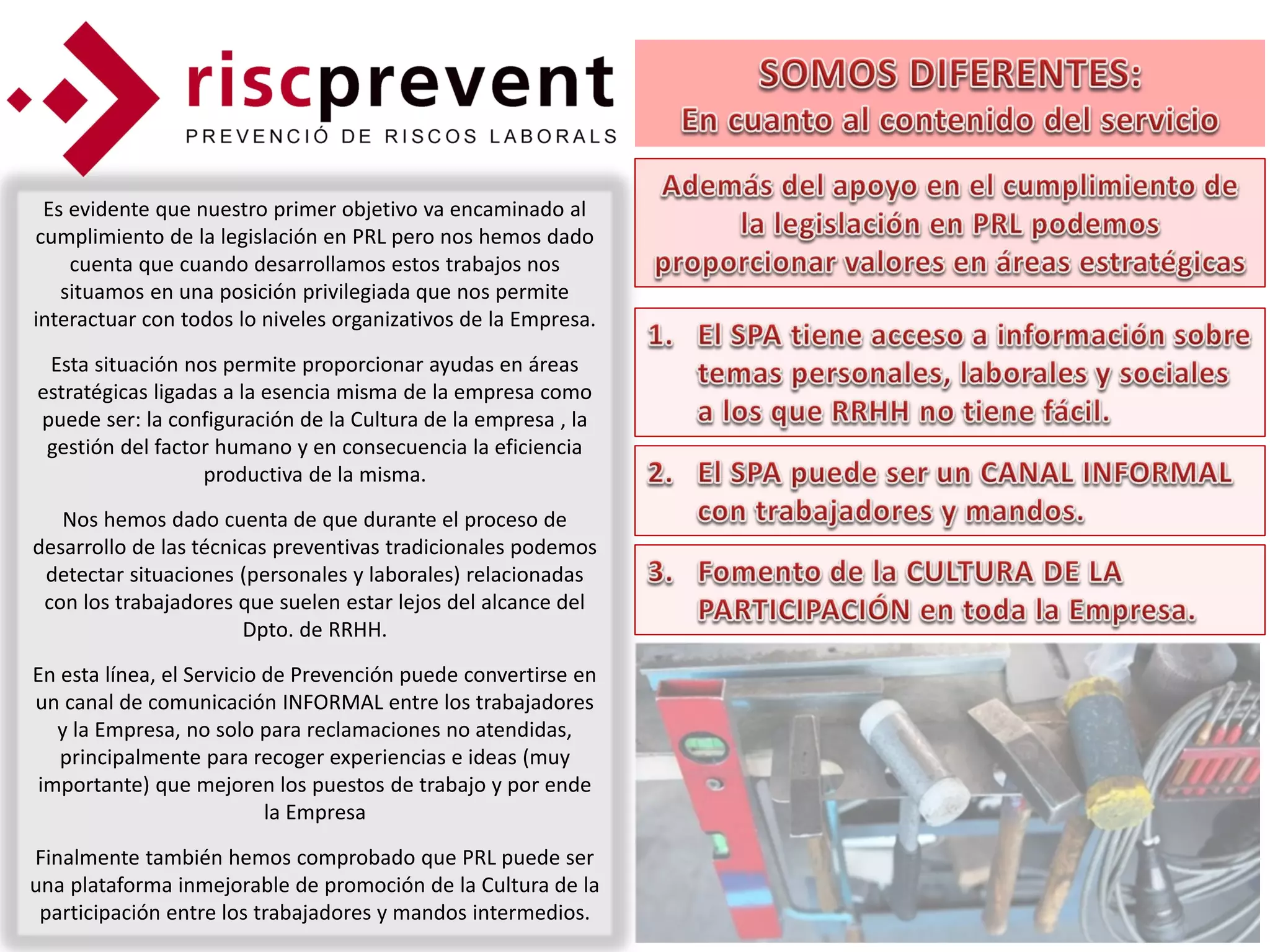 Es evidente que nuestro primer objetivo va encaminado al
cumplimiento de la legislación en PRL pero nos hemos dado
    cuenta que cuando desarrollamos estos trabajos nos
   situamos en una posición privilegiada que nos permite
interactuar con todos lo niveles organizativos de la Empresa.
 Esta situación nos permite proporcionar ayudas en áreas
estratégicas ligadas a la esencia misma de la empresa como
puede ser: la configuración de la Cultura de la empresa , la
 gestión del factor humano y en consecuencia la eficiencia
                   productiva de la misma.
   Nos hemos dado cuenta de que durante el proceso de
desarrollo de las técnicas preventivas tradicionales podemos
 detectar situaciones (personales y laborales) relacionadas
 con los trabajadores que suelen estar lejos del alcance del
                        Dpto. de RRHH.
En esta línea, el Servicio de Prevención puede convertirse en
un canal de comunicación INFORMAL entre los trabajadores
  y la Empresa, no solo para reclamaciones no atendidas,
   principalmente para recoger experiencias e ideas (muy
importante) que mejoren los puestos de trabajo y por ende
                           la Empresa
Finalmente también hemos comprobado que PRL puede ser
una plataforma inmejorable de promoción de la Cultura de la
 participación entre los trabajadores y mandos intermedios.
 