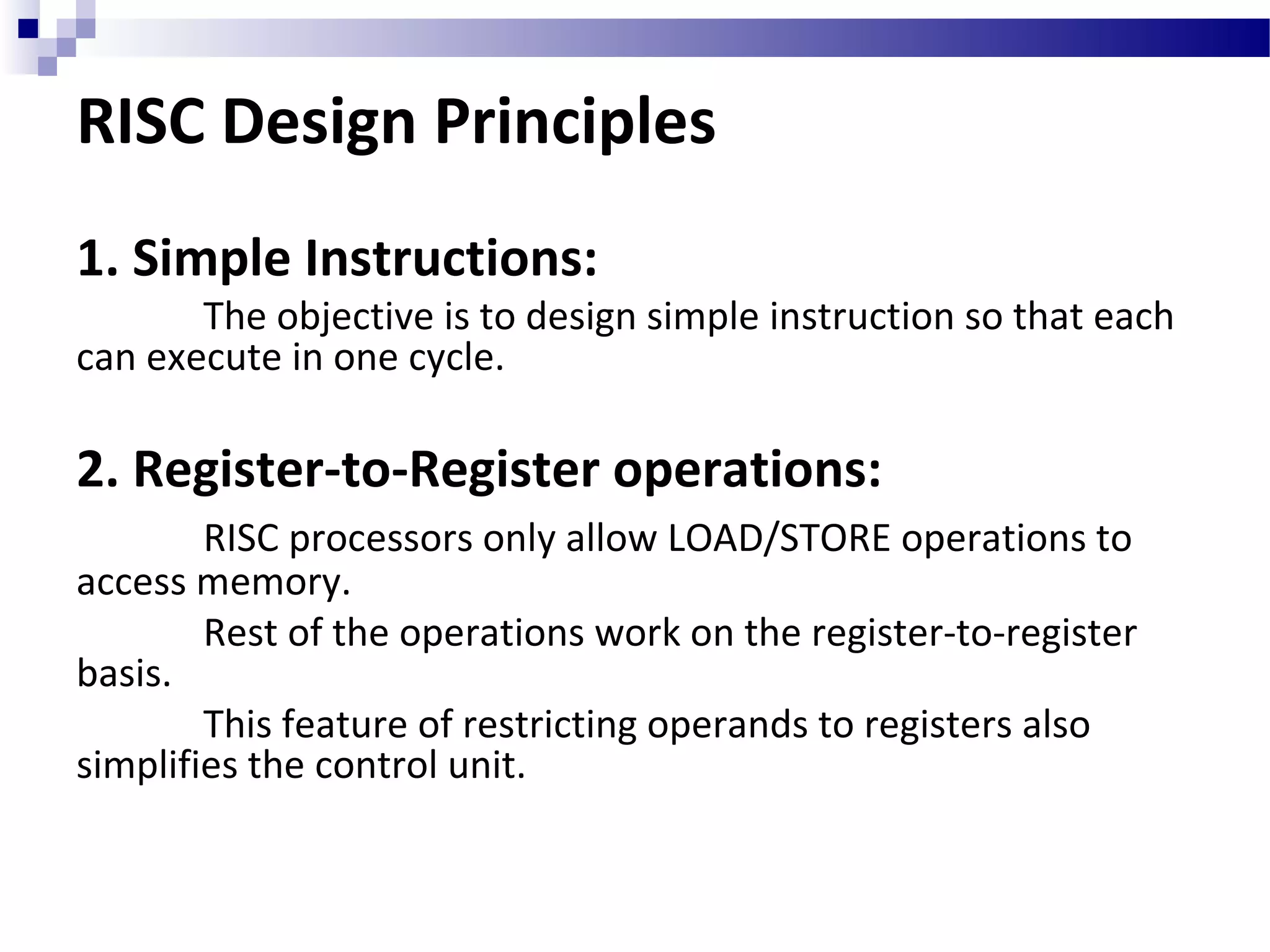 RISC Design Principles
1. Simple Instructions:
The objective is to design simple instruction so that each
can execute in one cycle.
2. Register-to-Register operations:
RISC processors only allow LOAD/STORE operations to
access memory.
Rest of the operations work on the register-to-register
basis.
This feature of restricting operands to registers also
simplifies the control unit.
 