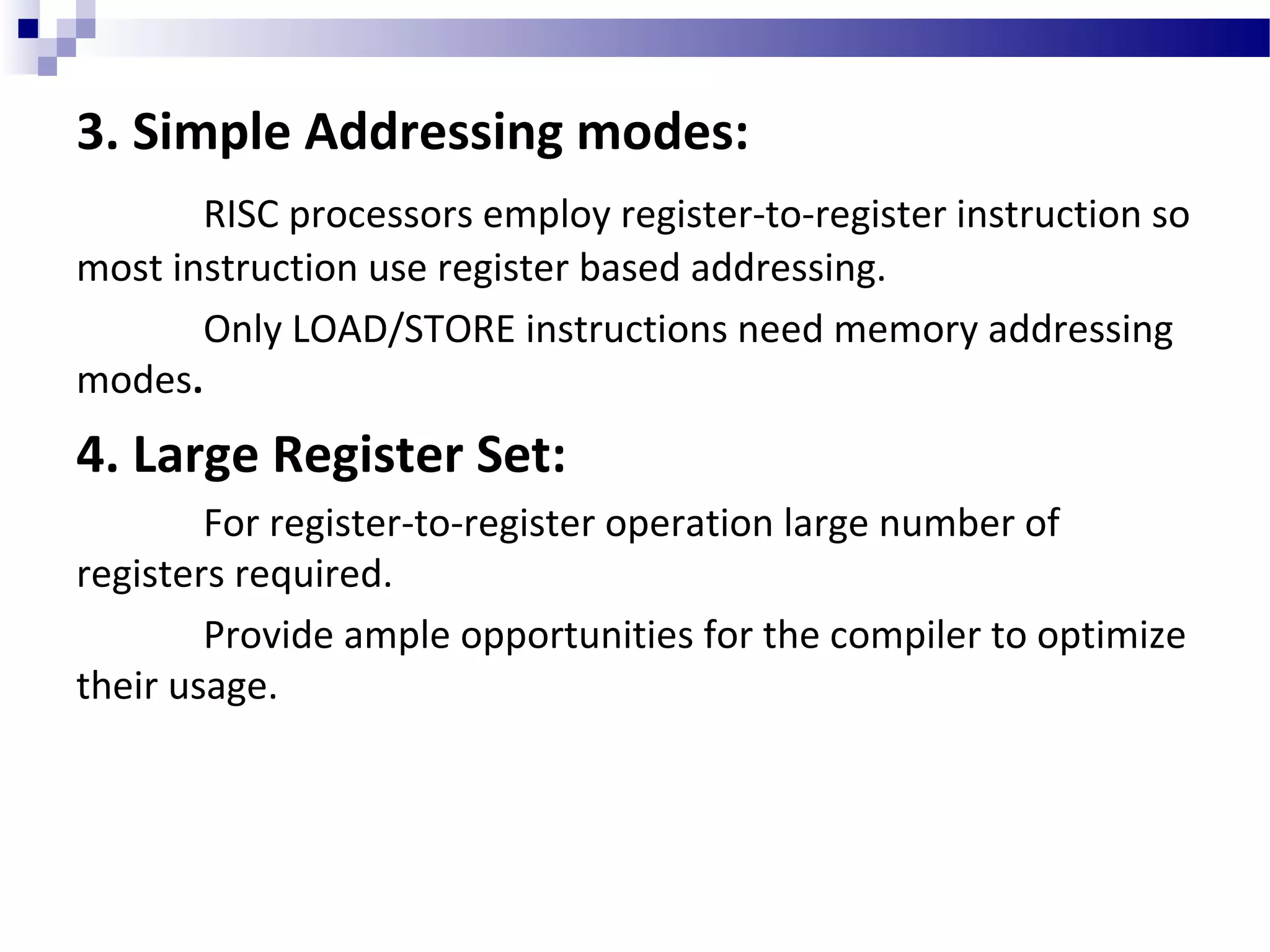 3. Simple Addressing modes:
RISC processors employ register-to-register instruction so
most instruction use register based addressing.
Only LOAD/STORE instructions need memory addressing
modes.
4. Large Register Set:
For register-to-register operation large number of
registers required.
Provide ample opportunities for the compiler to optimize
their usage.
 