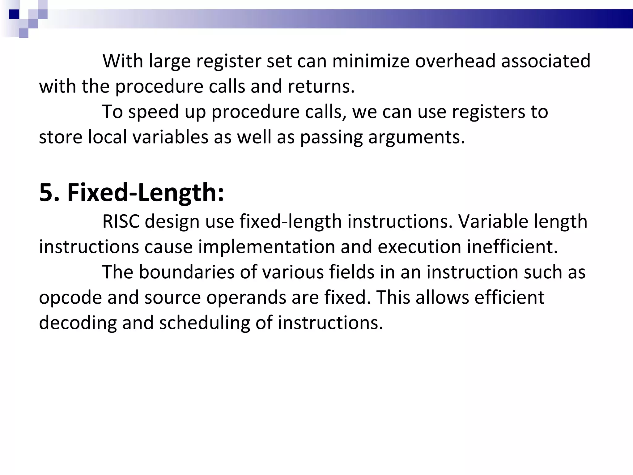 With large register set can minimize overhead associated
with the procedure calls and returns.
To speed up procedure calls, we can use registers to
store local variables as well as passing arguments.
5. Fixed-Length:
RISC design use fixed-length instructions. Variable length
instructions cause implementation and execution inefficient.
The boundaries of various fields in an instruction such as
opcode and source operands are fixed. This allows efficient
decoding and scheduling of instructions.
 