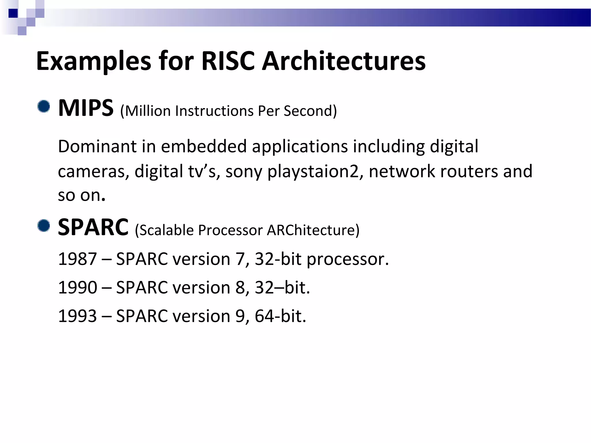 Examples for RISC Architectures
MIPS (Million Instructions Per Second)
Dominant in embedded applications including digital
cameras, digital tv’s, sony playstaion2, network routers and
so on.
SPARC (Scalable Processor ARChitecture)
1987 – SPARC version 7, 32-bit processor.
1990 – SPARC version 8, 32–bit.
1993 – SPARC version 9, 64-bit.
 