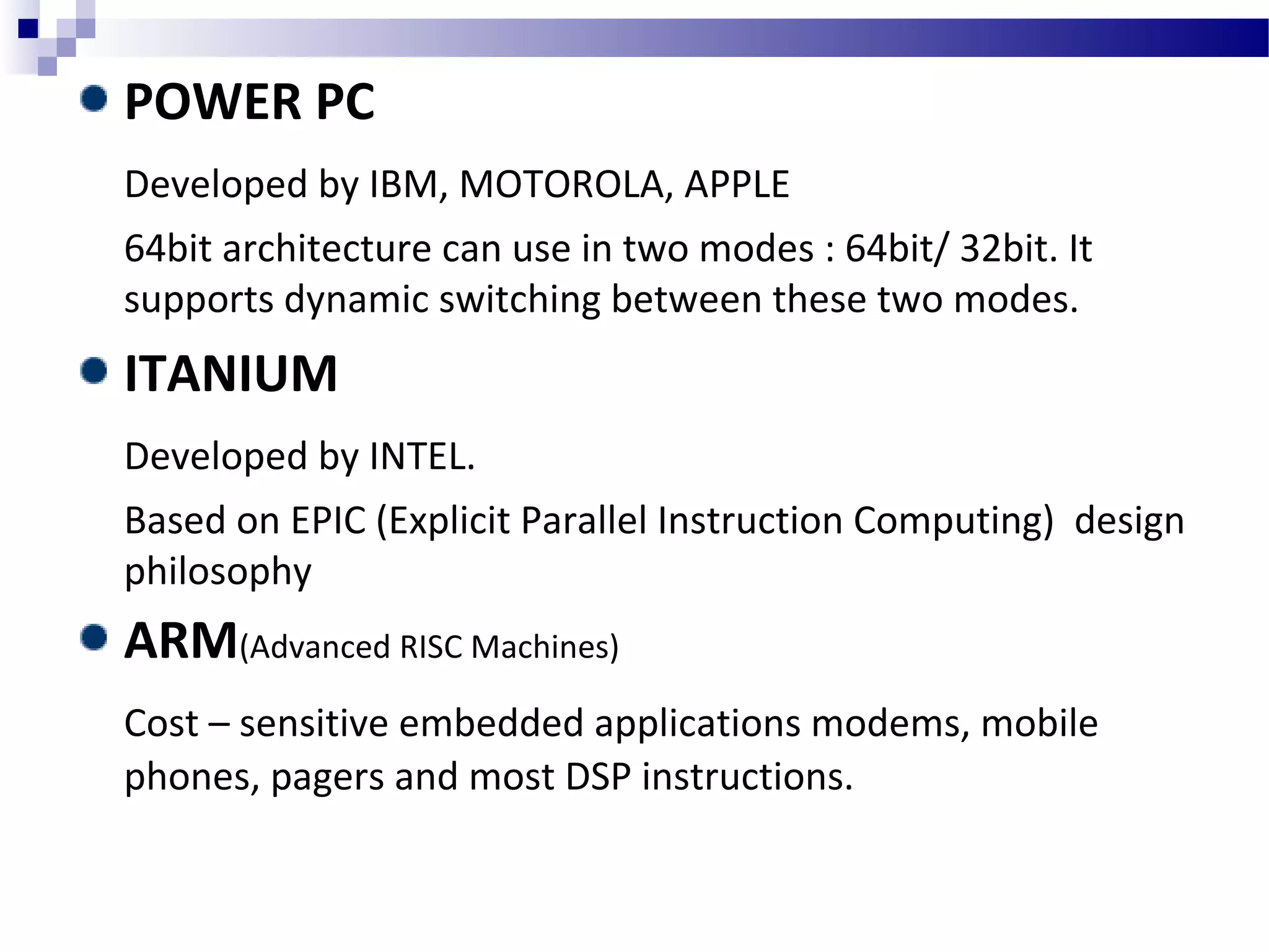 POWER PC
Developed by IBM, MOTOROLA, APPLE
64bit architecture can use in two modes : 64bit/ 32bit. It
supports dynamic switching between these two modes.
ITANIUM
Developed by INTEL.
Based on EPIC (Explicit Parallel Instruction Computing) design
philosophy
ARM(Advanced RISC Machines)
Cost – sensitive embedded applications modems, mobile
phones, pagers and most DSP instructions.
 