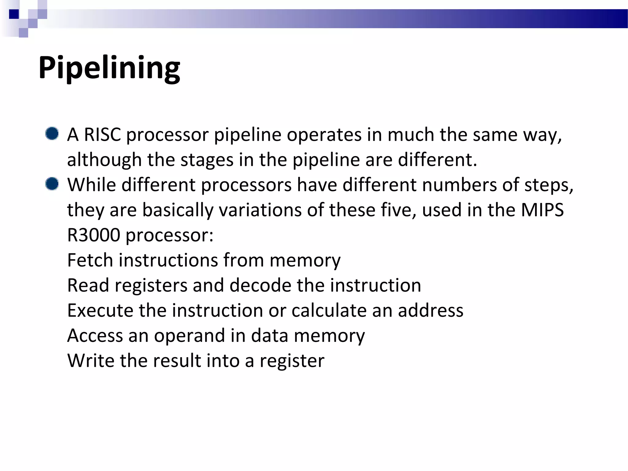Pipelining
A RISC processor pipeline operates in much the same way,
although the stages in the pipeline are different.
While different processors have different numbers of steps,
they are basically variations of these five, used in the MIPS
R3000 processor:
Fetch instructions from memory
Read registers and decode the instruction
Execute the instruction or calculate an address
Access an operand in data memory
Write the result into a register
 