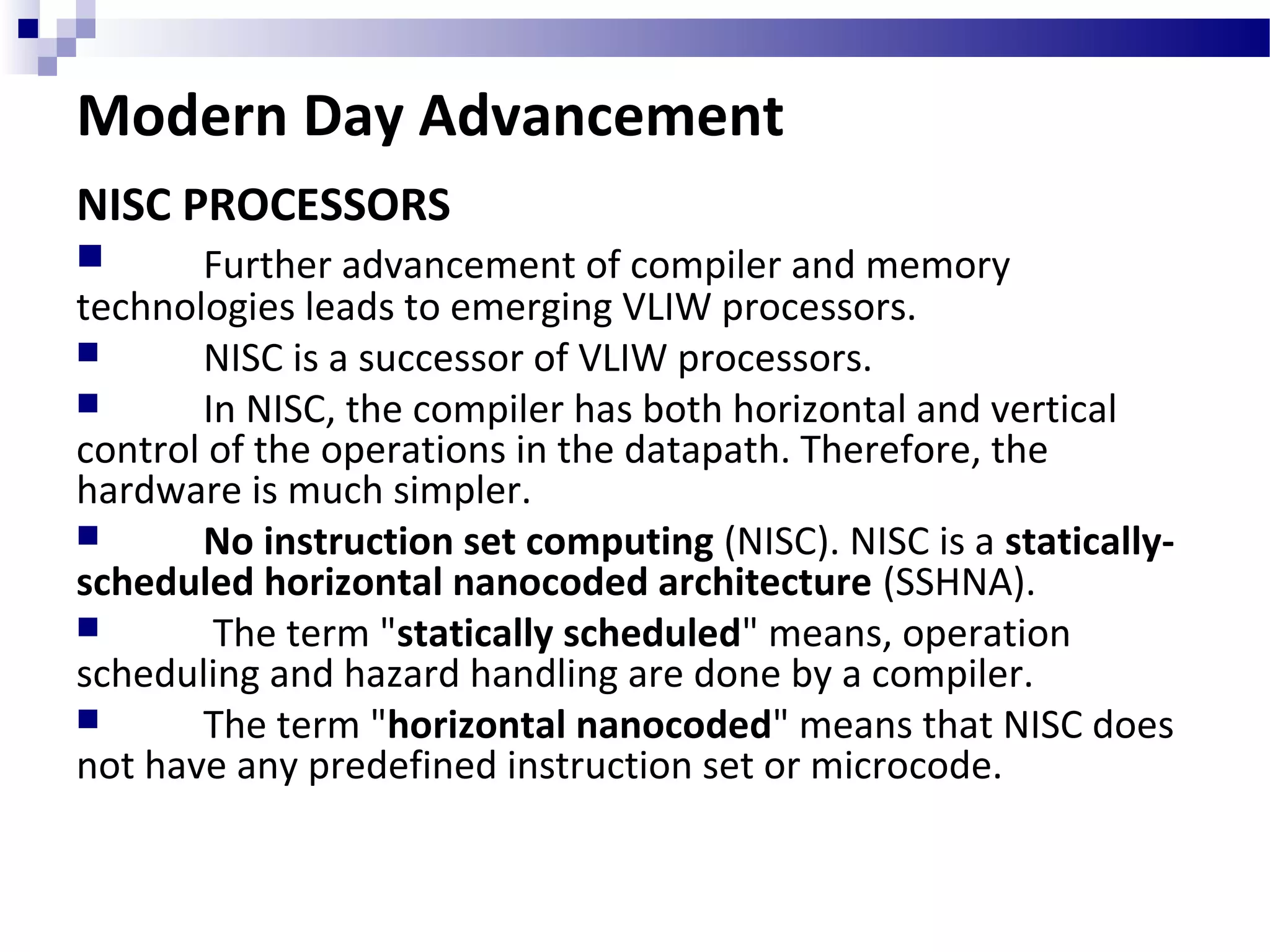 Modern Day Advancement
NISC PROCESSORS
 Further advancement of compiler and memory
technologies leads to emerging VLIW processors.
 NISC is a successor of VLIW processors.
 In NISC, the compiler has both horizontal and vertical
control of the operations in the datapath. Therefore, the
hardware is much simpler.
 No instruction set computing (NISC). NISC is a statically-
scheduled horizontal nanocoded architecture (SSHNA).
 The term "statically scheduled" means, operation
scheduling and hazard handling are done by a compiler.
 The term "horizontal nanocoded" means that NISC does
not have any predefined instruction set or microcode.
 
