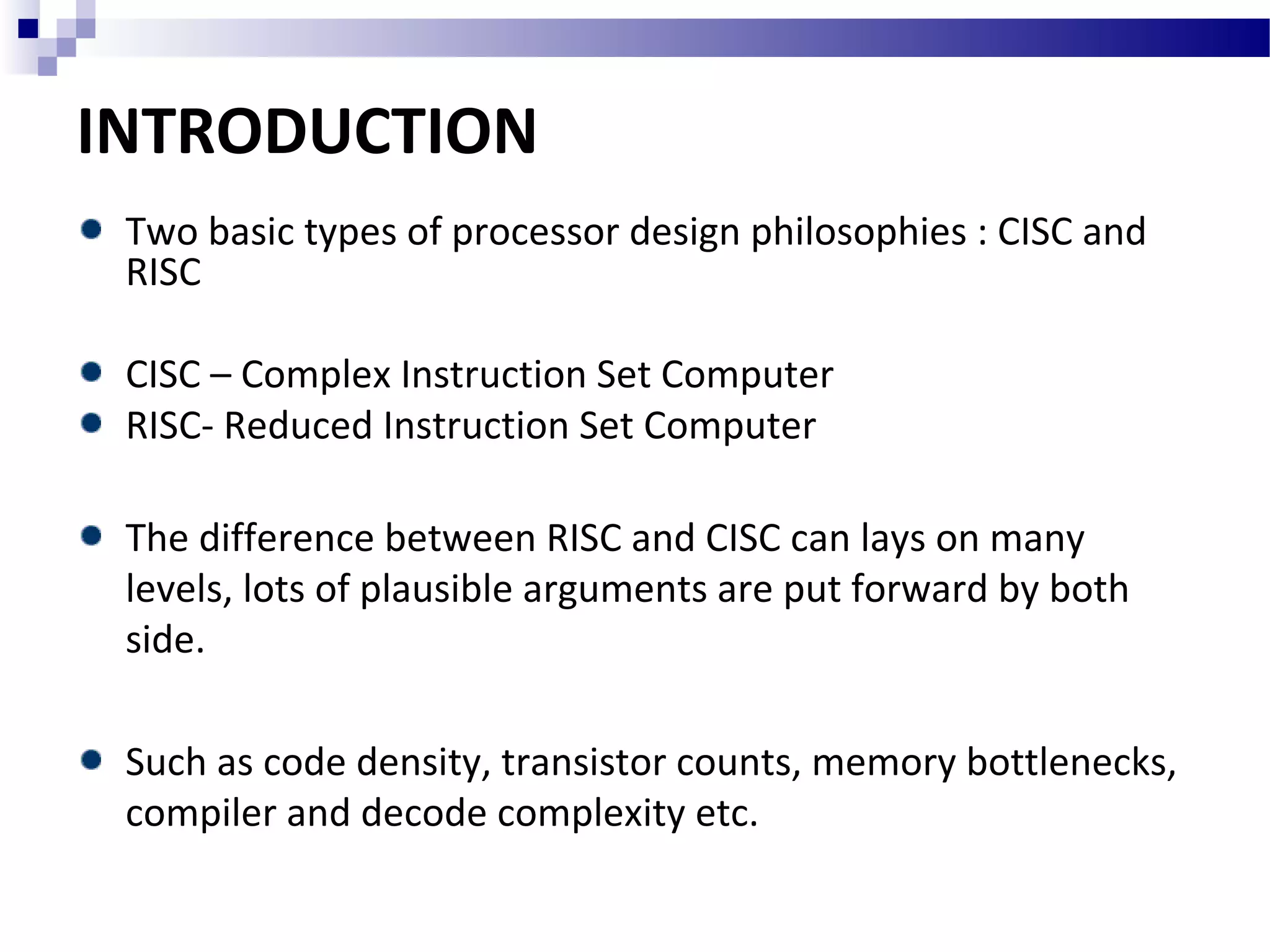 INTRODUCTION
Two basic types of processor design philosophies : CISC and
RISC
CISC – Complex Instruction Set Computer
RISC- Reduced Instruction Set Computer
The difference between RISC and CISC can lays on many
levels, lots of plausible arguments are put forward by both
side.
Such as code density, transistor counts, memory bottlenecks,
compiler and decode complexity etc.
 