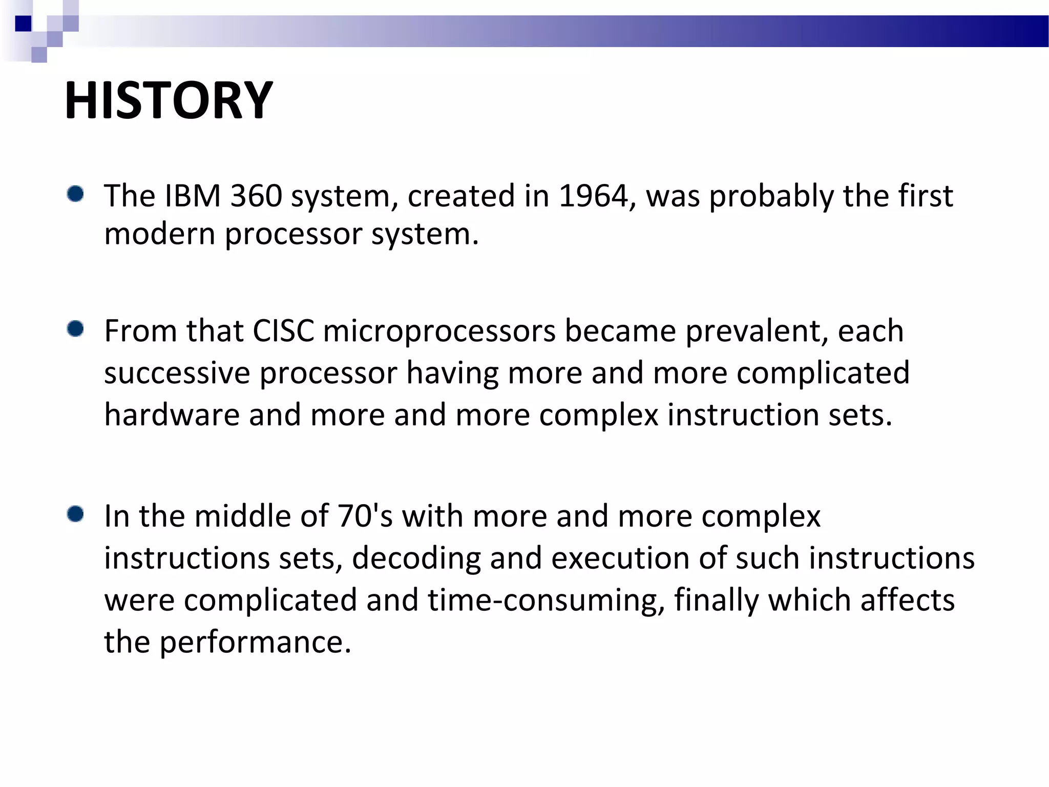 HISTORY
The IBM 360 system, created in 1964, was probably the first
modern processor system.
From that CISC microprocessors became prevalent, each
successive processor having more and more complicated
hardware and more and more complex instruction sets.
In the middle of 70's with more and more complex
instructions sets, decoding and execution of such instructions
were complicated and time-consuming, finally which affects
the performance.
 