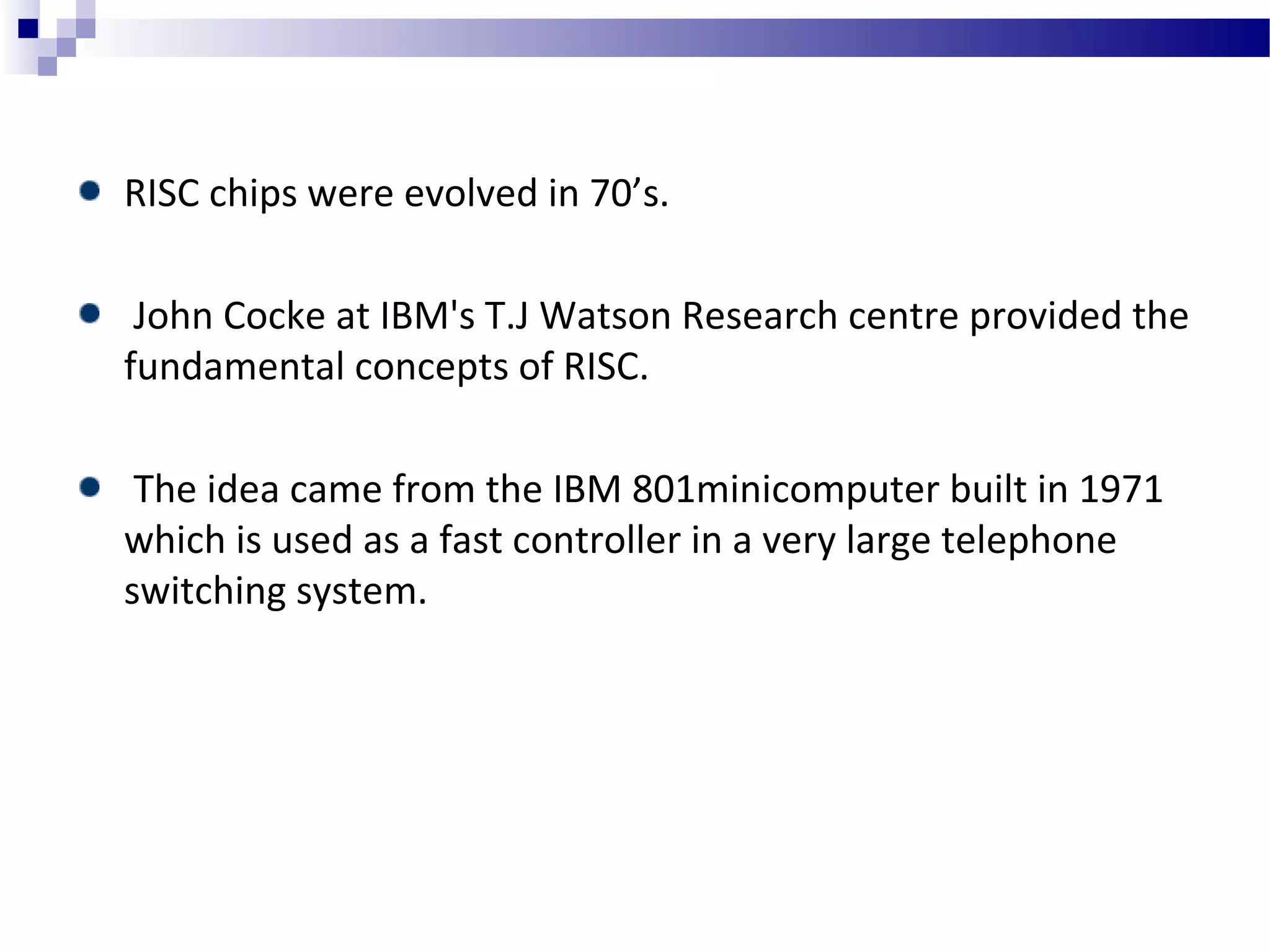 RISC chips were evolved in 70’s.
John Cocke at IBM's T.J Watson Research centre provided the
fundamental concepts of RISC.
The idea came from the IBM 801minicomputer built in 1971
which is used as a fast controller in a very large telephone
switching system.
 