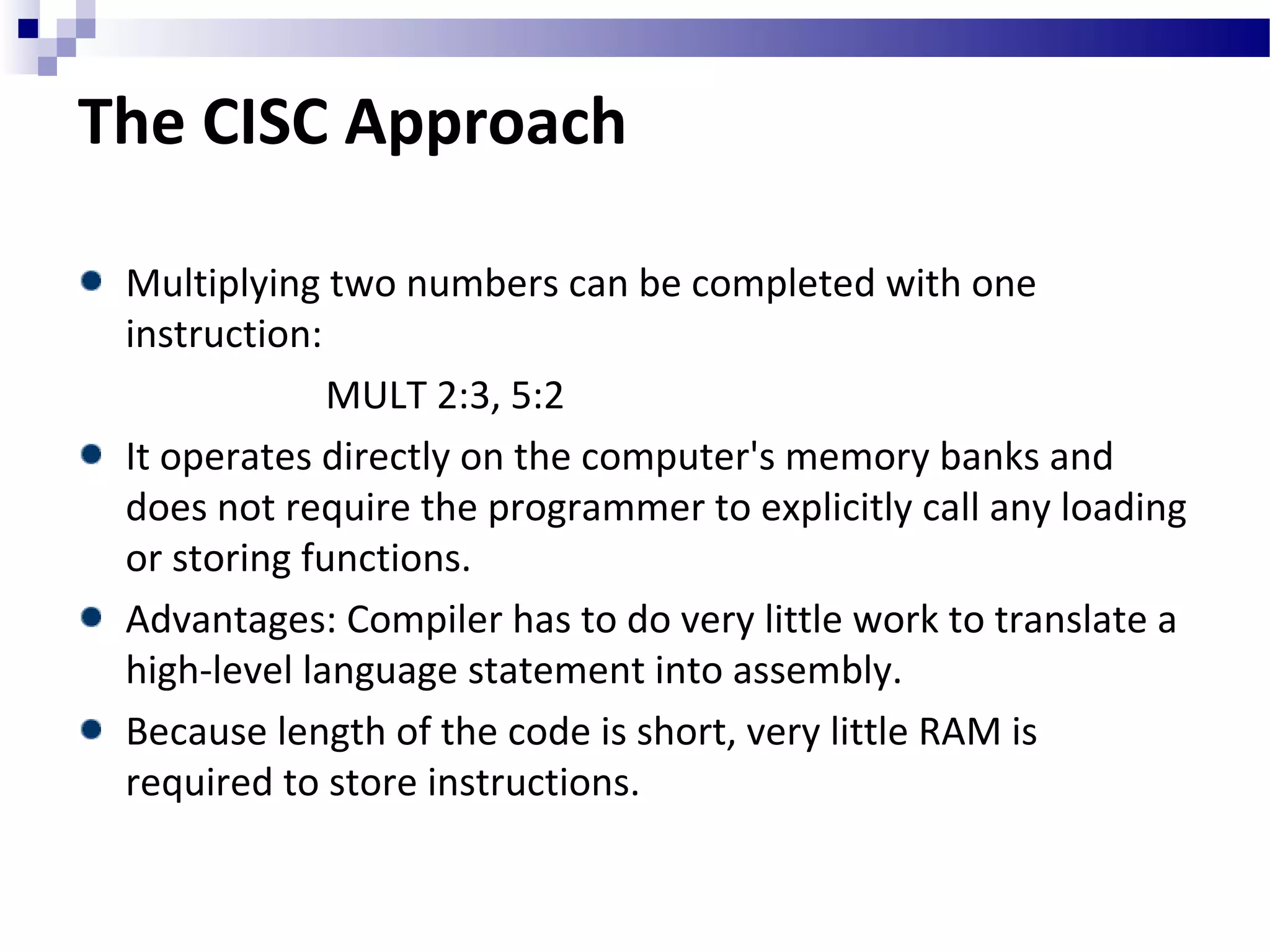 The CISC Approach
Multiplying two numbers can be completed with one
instruction:
MULT 2:3, 5:2
It operates directly on the computer's memory banks and
does not require the programmer to explicitly call any loading
or storing functions.
Advantages: Compiler has to do very little work to translate a
high-level language statement into assembly.
Because length of the code is short, very little RAM is
required to store instructions.
 