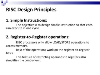RISC Design Principles
1. Simple Instructions:
The objective is to design simple instruction so that each
can execute in one cycle.
2. Register-to-Register operations:
RISC processors only allow LOAD/STORE operations to
access memory.
Rest of the operations work on the register-to-register
basis.
This feature of restricting operands to registers also
simplifies the control unit.
 