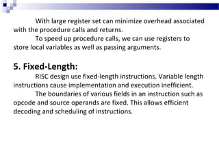 With large register set can minimize overhead associated
with the procedure calls and returns.
To speed up procedure calls, we can use registers to
store local variables as well as passing arguments.
5. Fixed-Length:
RISC design use fixed-length instructions. Variable length
instructions cause implementation and execution inefficient.
The boundaries of various fields in an instruction such as
opcode and source operands are fixed. This allows efficient
decoding and scheduling of instructions.
 