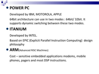 POWER PC
Developed by IBM, MOTOROLA, APPLE
64bit architecture can use in two modes : 64bit/ 32bit. It
supports dynamic switching between these two modes.
ITANIUM
Developed by INTEL.
Based on EPIC (Explicit Parallel Instruction Computing) design
philosophy
ARM(Advanced RISC Machines)
Cost – sensitive embedded applications modems, mobile
phones, pagers and most DSP instructions.
 
