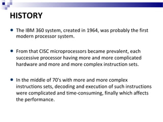 HISTORY
The IBM 360 system, created in 1964, was probably the first
modern processor system.
From that CISC microprocessors became prevalent, each
successive processor having more and more complicated
hardware and more and more complex instruction sets.
In the middle of 70's with more and more complex
instructions sets, decoding and execution of such instructions
were complicated and time-consuming, finally which affects
the performance.
 
