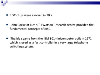RISC chips were evolved in 70’s.
John Cocke at IBM's T.J Watson Research centre provided the
fundamental concepts of RISC.
The idea came from the IBM 801minicomputer built in 1971
which is used as a fast controller in a very large telephone
switching system.
 