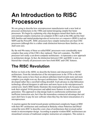 An Introduction to RISC
Processors
We are going to describe how microprocessor manufacturers took a new look at
processor architectures in the 1980s and started designing simpler but faster
processors. We begin by explaining why chip designers turned their backs on the
conventional complex instruction set computer (CISC) such at the 68K and the Intel
86X families and started producingreduced instruction set computers (RISCs) such as
MIPS and the PowerPC. RISC processors have simpler instruction sets than CISC
processors (although this is a rather crude distinction between these families, as we
shall soon see).

By the mid 90s many of these so-called RISC processors were considerably more
complex than some of the CISCs they replaced. That isn't a paradox. The RISC
processor isn't really a cut-down computer architecture—it represents a new approach
to architecture design. In fact, the distinction between CISC and RISC is now so
blurred that virtually all processors now have both RISC and CISC features.

The RISC Revolution
Before we look at the ARM, we describe the history and characteristics of RISC
architecture. From the introduction of the microprocessor in the 1970s to the mid
1980's there seems to have been an almost unbroken trend towards more and more
complex (you might even say Baroque) architectures. Some of these architectures
developed rather like a snowball rolling downhill. Each advance in chip fabrication
technology allowed designers to add more and more layers to the microprocessor's
central core. Intel's 8086 family illustrates this trend particularly well, because Intel
took their original 16-bit processor and added more features in each successive
generation. This approach to chip design leads to cumbersome architectures and
inefficient instruction sets, but it has the tremendous commercial advantage that end
users don't have to pay for new software when they buy the latest reincarnation of a
microprocessor.

A reaction against the trend toward greater architectural complexity began at IBM
with their 801 architecture and continued at Berkeley where Patterson and Ditzel
coined the term RISC to describe a new class of architectures that reversed earlier
trends in microcomputer design. According to popular wisdom RISC architectures are
streamlined versions of traditional complex instruction set computers. This notion is
 