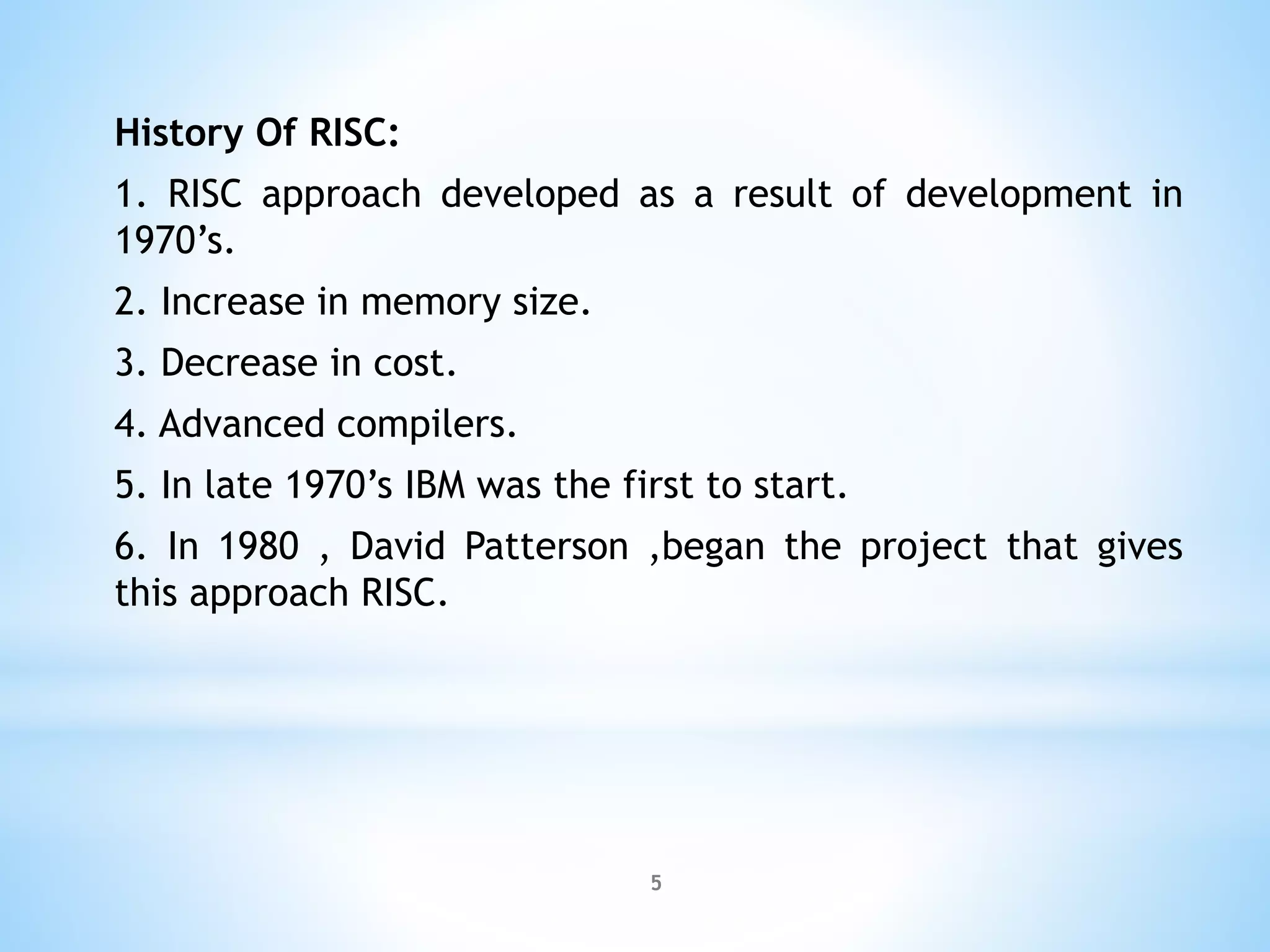 History Of RISC:
1. RISC approach developed as a result of development in
1970’s.
2. Increase in memory size.
3. Decrease in cost.
4. Advanced compilers.
5. In late 1970’s IBM was the first to start.
6. In 1980 , David Patterson ,began the project that gives
this approach RISC.
5
 