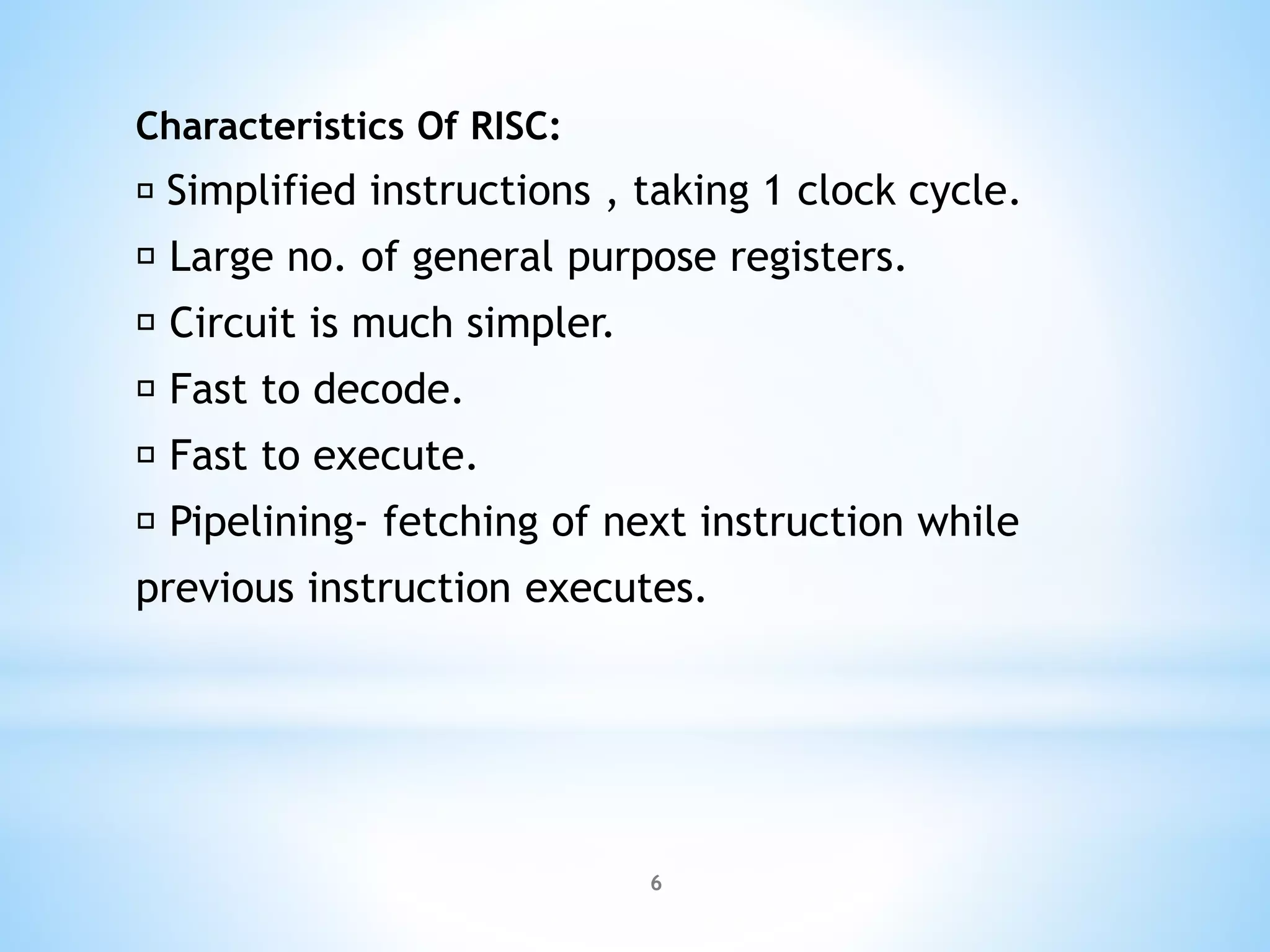 Characteristics Of RISC:
Simplified instructions , taking 1 clock cycle.
Large no. of general purpose registers.
Circuit is much simpler.
Fast to decode.
Fast to execute.
Pipelining- fetching of next instruction while
previous instruction executes.
6
 