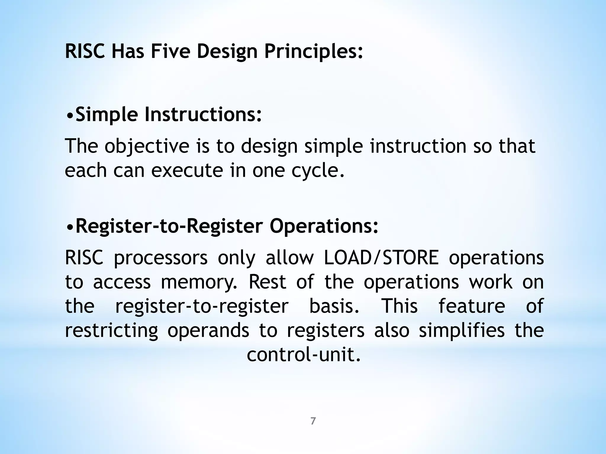 RISC Has Five Design Principles:
•Simple Instructions:
The objective is to design simple instruction so that
each can execute in one cycle.
•Register-to-Register Operations:
RISC processors only allow LOAD/STORE operations
to access memory. Rest of the operations work on
the register-to-register basis. This feature of
restricting operands to registers also simplifies the
control-unit.
7
 