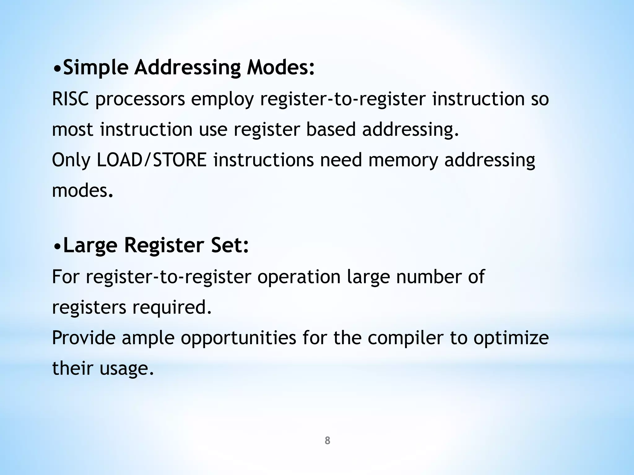 •Simple Addressing Modes:
RISC processors employ register-to-register instruction so
most instruction use register based addressing.
Only LOAD/STORE instructions need memory addressing
modes.
•Large Register Set:
For register-to-register operation large number of
registers required.
Provide ample opportunities for the compiler to optimize
their usage.
8
 
