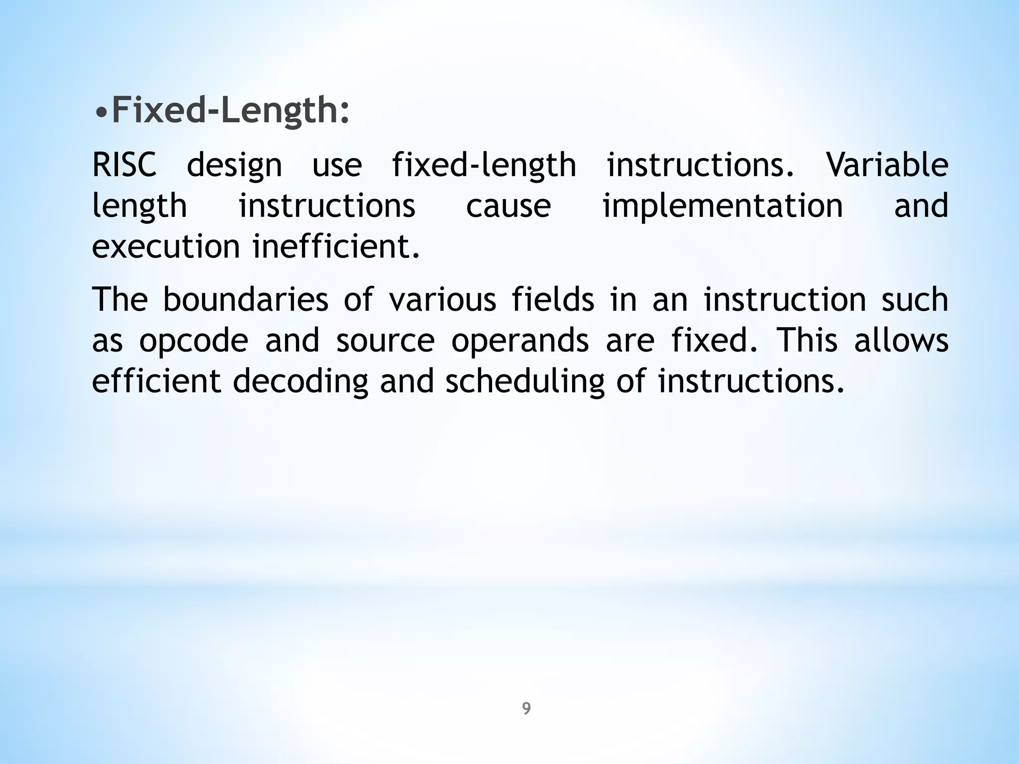 •Fixed-Length:
RISC design use fixed-length instructions. Variable
length instructions cause implementation and
execution inefficient.
The boundaries of various fields in an instruction such
as opcode and source operands are fixed. This allows
efficient decoding and scheduling of instructions.
9
 
