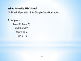 What Actually RISC Does?
 Break Operation into Simple Sub-Operation.
Example:-
Load X, Load Y,
add X and Y,
Store on Z
X * Y → Z
10
 