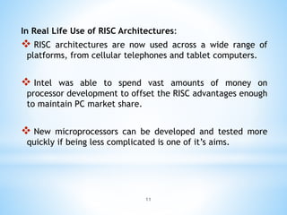 In Real Life Use of RISC Architectures:
 RISC architectures are now used across a wide range of
platforms, from cellular telephones and tablet computers.
 Intel was able to spend vast amounts of money on
processor development to offset the RISC advantages enough
to maintain PC market share.
 New microprocessors can be developed and tested more
quickly if being less complicated is one of it’s aims.
11
 