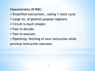 Characteristics Of RISC:
Simplified instructions , taking 1 clock cycle.
Large no. of general purpose registers.
Circuit is much simpler.
Fast to decode.
Fast to execute.
Pipelining- fetching of next instruction while
previous instruction executes.
6
 