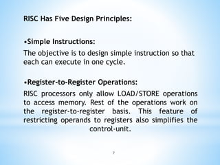 RISC Has Five Design Principles:
•Simple Instructions:
The objective is to design simple instruction so that
each can execute in one cycle.
•Register-to-Register Operations:
RISC processors only allow LOAD/STORE operations
to access memory. Rest of the operations work on
the register-to-register basis. This feature of
restricting operands to registers also simplifies the
control-unit.
7
 