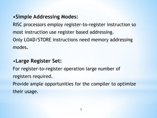 •Simple Addressing Modes:
RISC processors employ register-to-register instruction so
most instruction use register based addressing.
Only LOAD/STORE instructions need memory addressing
modes.
•Large Register Set:
For register-to-register operation large number of
registers required.
Provide ample opportunities for the compiler to optimize
their usage.
8
 