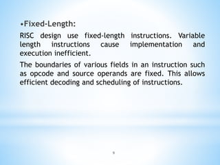 •Fixed-Length:
RISC design use fixed-length instructions. Variable
length instructions cause implementation and
execution inefficient.
The boundaries of various fields in an instruction such
as opcode and source operands are fixed. This allows
efficient decoding and scheduling of instructions.
9
 