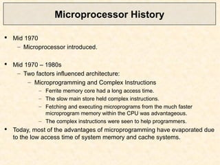 Microprocessor History
 Mid 1970
– Microprocessor introduced.
 Mid 1970 – 1980s
– Two factors influenced architecture:
– Microprogramming and Complex Instructions
– Ferrite memory core had a long access time.
– The slow main store held complex instructions.
– Fetching and executing microprograms from the much faster
microprogram memory within the CPU was advantageous.
– The complex instructions were seen to help programmers.
 Today, most of the advantages of microprogramming have evaporated due
to the low access time of system memory and cache systems.
 