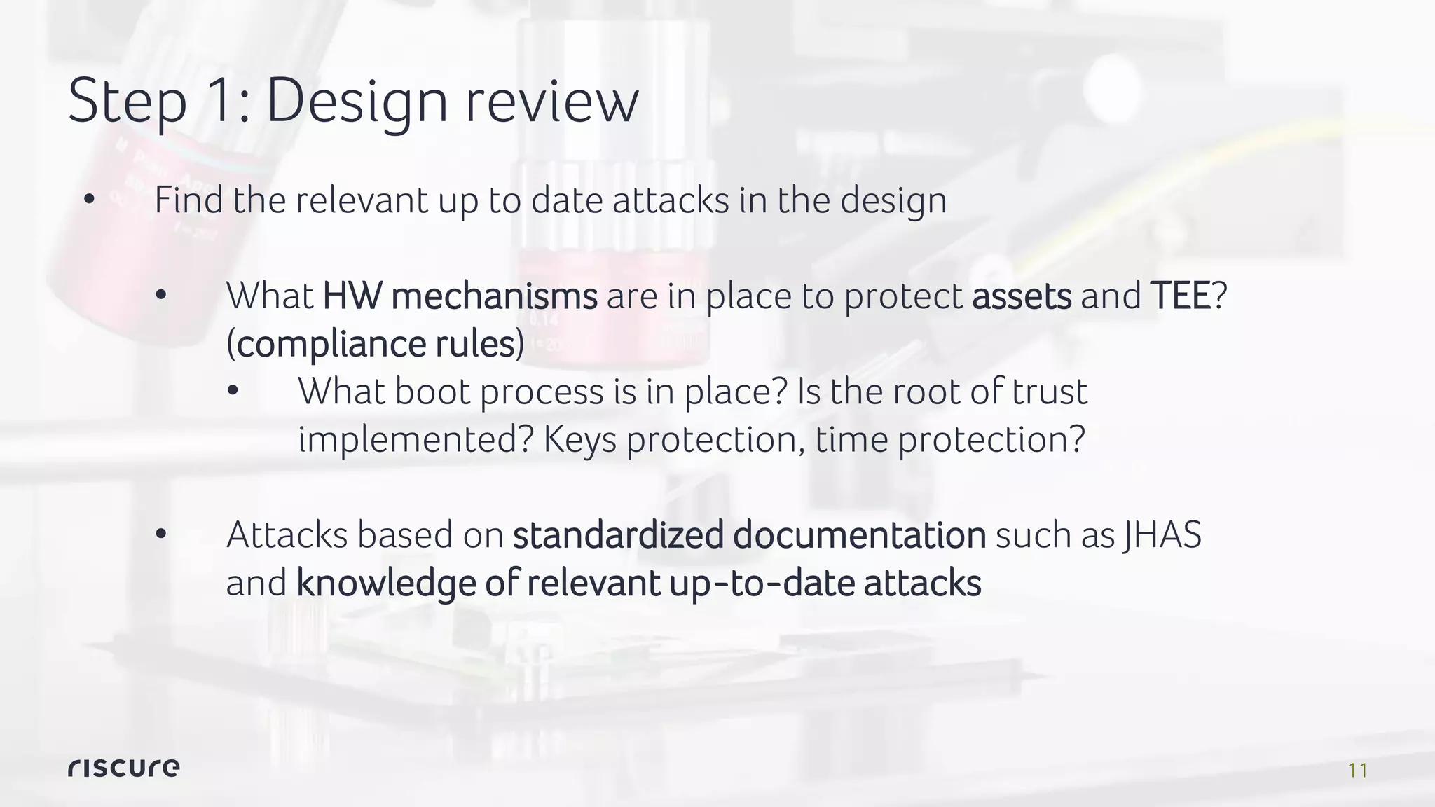 11
Step 1: Design review
• Find the relevant up to date attacks in the design
• What HW mechanisms are in place to protect assets and TEE?
(compliance rules)
• What boot process is in place? Is the root of trust
implemented? Keys protection, time protection?
• Attacks based on standardized documentation such as JHAS
and knowledge of relevant up-to-date attacks
 