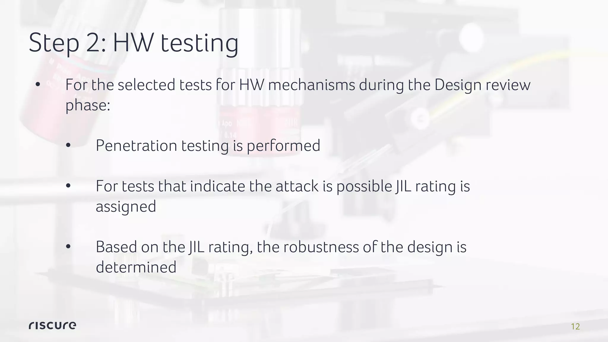 12
Step 2: HW testing
• For the selected tests for HW mechanisms during the Design review
phase:
• Penetration testing is performed
• For tests that indicate the attack is possible JIL rating is
assigned
• Based on the JIL rating, the robustness of the design is
determined
 