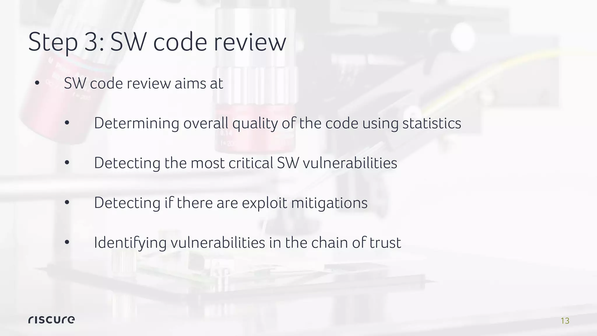 13
Step 3: SW code review
• SW code review aims at
• Determining overall quality of the code using statistics
• Detecting the most critical SW vulnerabilities
• Detecting if there are exploit mitigations
• Identifying vulnerabilities in the chain of trust
 