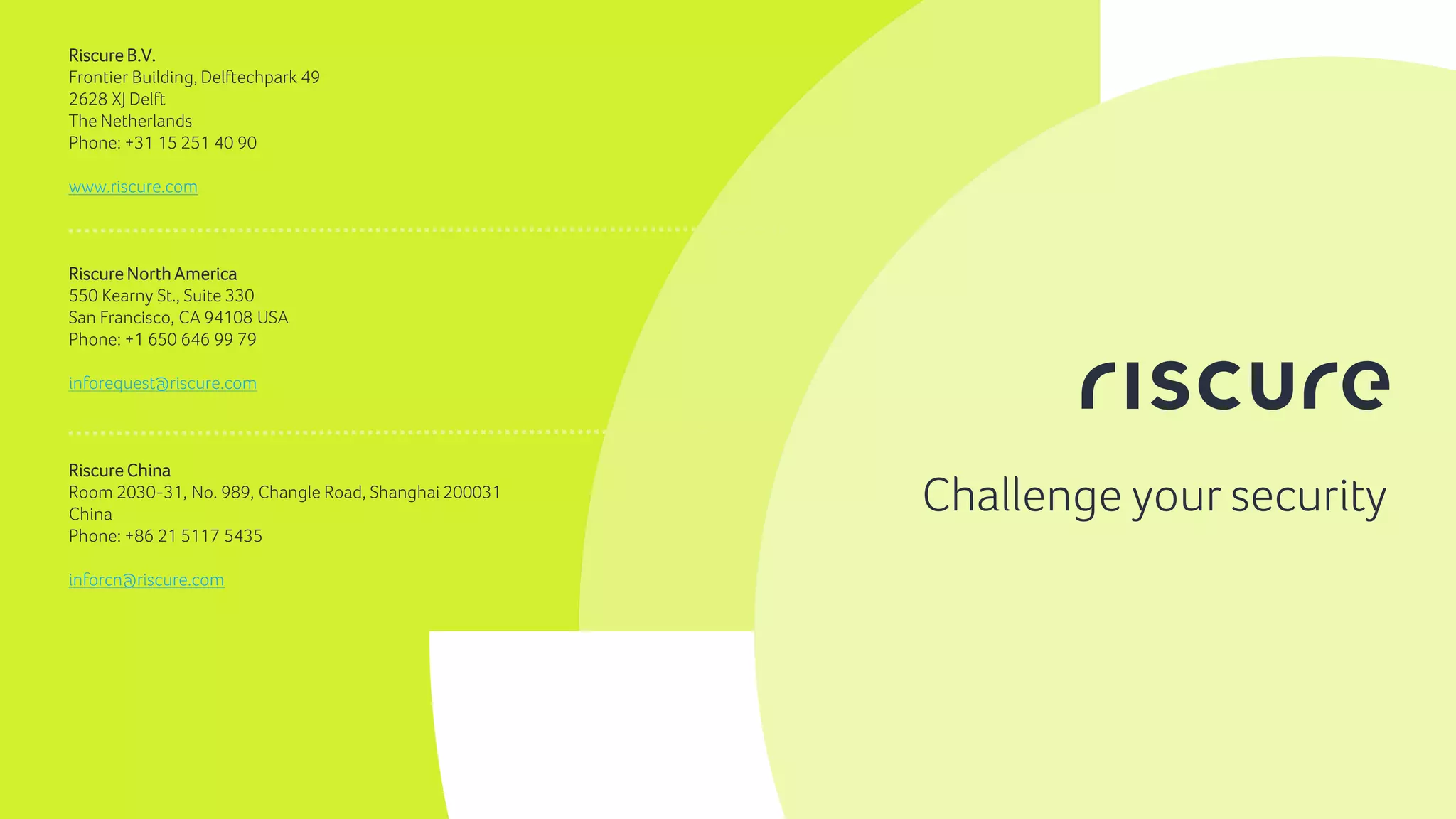 16
Challenge your security
Riscure B.V.
Frontier Building, Delftechpark 49
2628 XJ Delft
The Netherlands
Phone: +31 15 251 40 90
www.riscure.com
Riscure North America
550 Kearny St., Suite 330
San Francisco, CA 94108 USA
Phone: +1 650 646 99 79
inforequest@riscure.com
Riscure China
Room 2030-31, No. 989, Changle Road, Shanghai 200031
China
Phone: +86 21 5117 5435
inforcn@riscure.com
 