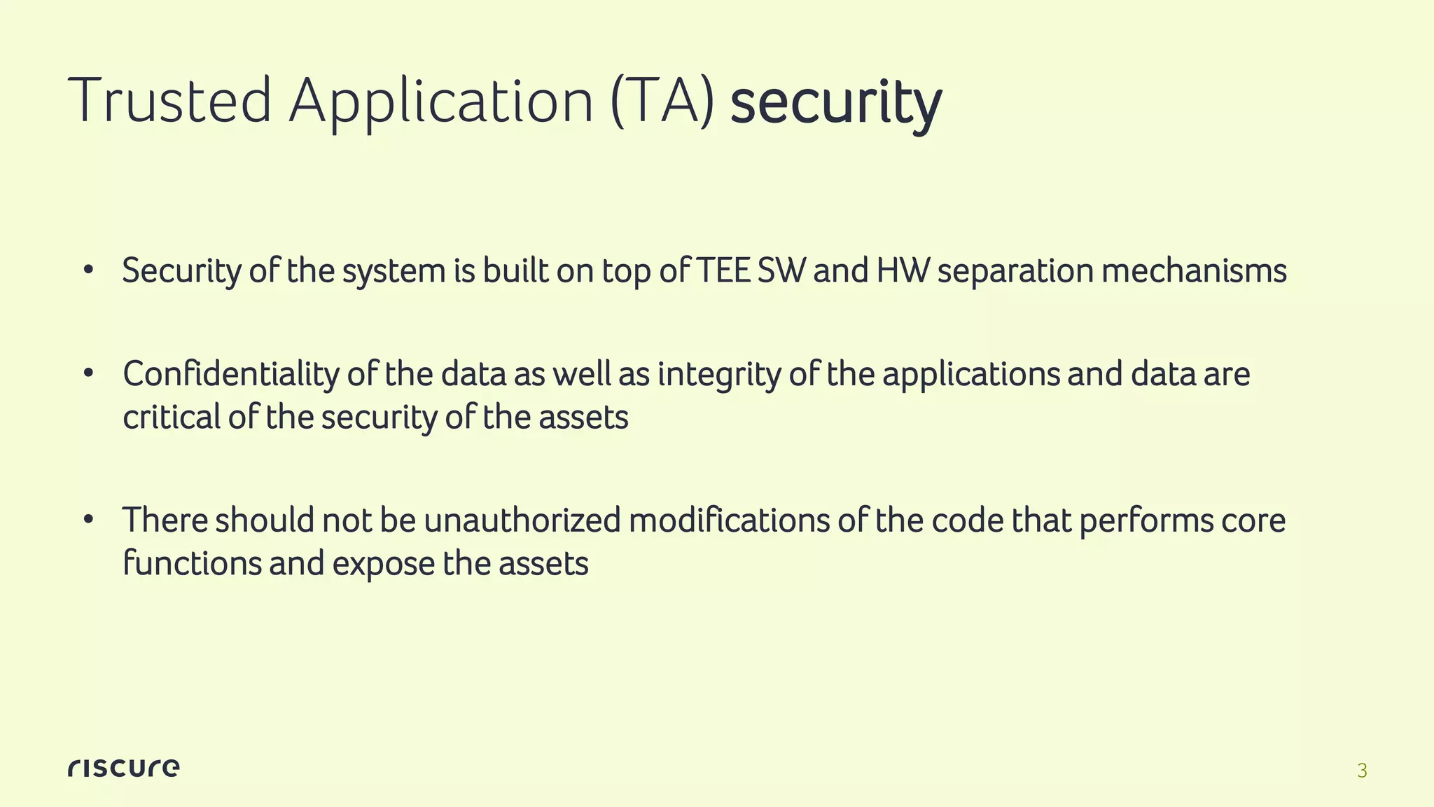 3
Trusted Application (TA) security
• Security of the system is built on top of TEE SW and HW separation mechanisms
• Confidentiality of the data as well as integrity of the applications and data are
critical of the security of the assets
• There should not be unauthorized modifications of the code that performs core
functions and expose the assets
 